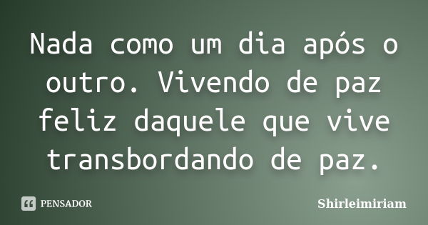 Nada como um dia após o outro. Vivendo de paz feliz daquele que vive transbordando de paz.... Frase de Shirleimiriam.