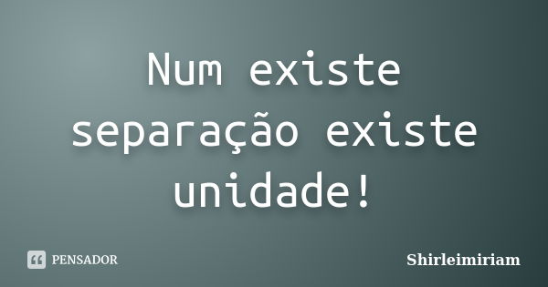 Num existe separação existe unidade!... Frase de Shirleimiriam.