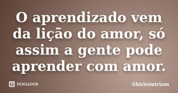 O aprendizado vem da lição do amor, só assim a gente pode aprender com amor.... Frase de Shirleimiriam.