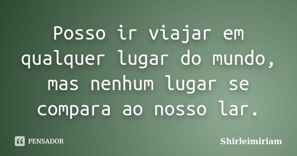 Posso ir viajar em qualquer lugar do mundo, mas nenhum lugar se compara ao nosso lar.... Frase de Shirleimiriam.