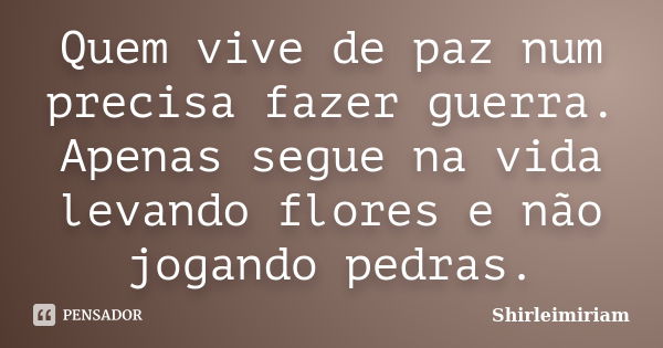 Quem vive de paz num precisa fazer guerra. Apenas segue na vida levando flores e não jogando pedras.... Frase de Shirleimiriam.