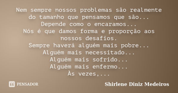 Nem sempre nossos problemas são realmente do tamanho que pensamos que são... Depende como o encaramos... Nós é que damos forma e proporção aos nossos desafios. ... Frase de Shirlene Diniz Medeiros.