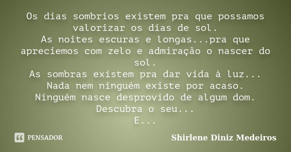 Os dias sombrios existem pra que possamos valorizar os dias de sol. As noites escuras e longas...pra que apreciemos com zelo e admiração o nascer do sol. As som... Frase de Shirlene Diniz Medeiros.