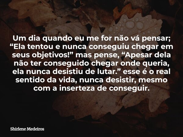 Um dia quando eu me for não vá pensar; “Ela tentou e nunca conseguiu chegar em seus objetivos!” mas pense, “Apesar dela não ter conseguido chegar onde queria, e... Frase de Shirlene Medeiros.