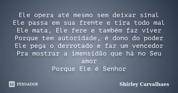 Ele opera até mesmo sem deixar sinal Ele passa em sua frente e tira todo mal Ele mata, Ele fere e também faz viver Porque tem autoridade, é dono do poder Ele pe... Frase de Shirley Carvalhaes.