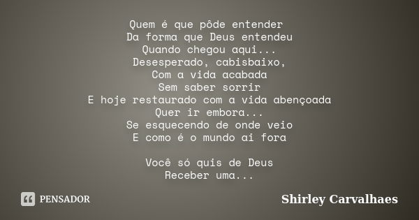 Quem é que pôde entender Da forma que Deus entendeu Quando chegou aqui... Desesperado, cabisbaixo, Com a vida acabada Sem saber sorrir E hoje restaurado com a v... Frase de shirley carvalhaes.