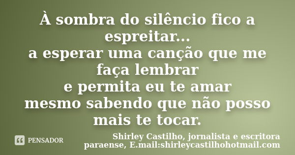 À sombra do silêncio fico a espreitar... a esperar uma canção que me faça lembrar e permita eu te amar mesmo sabendo que não posso mais te tocar.... Frase de Shirley Castilho, jornalista e escritora paraense, E.mail:shirleycastilhohotmail.com.