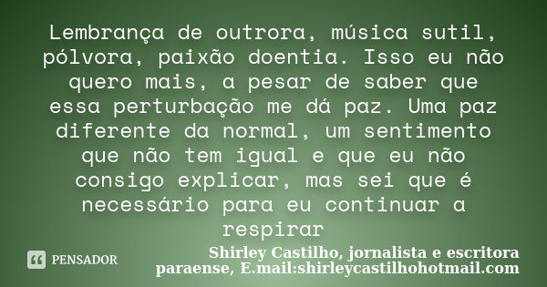 Lembrança de outrora, música sutil, pólvora, paixão doentia. Isso eu não quero mais, a pesar de saber que essa perturbação me dá paz. Uma paz diferente da norma... Frase de Shirley Castilho, jornalista e escritora paraense, E.mail:shirleycastilhohotmail.com.