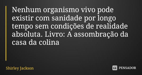Nenhum organismo vivo pode existir com sanidade por longo tempo sem condições de realidade absoluta. Livro: A assombração da casa da colina... Frase de Shirley Jackson.