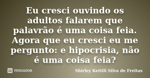 Eu cresci ouvindo os adultos falarem que palavrão é uma coisa feia. Agora que eu cresci eu me pergunto: e hipocrisia, não é uma coisa feia?... Frase de Shirley Kettili Silva de Freitas.