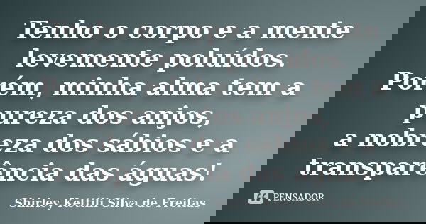 Tenho o corpo e a mente levemente poluídos. Porém, minha alma tem a pureza dos anjos, a nobreza dos sábios e a transparência das águas!... Frase de Shirley Kettili Silva de Freitas.