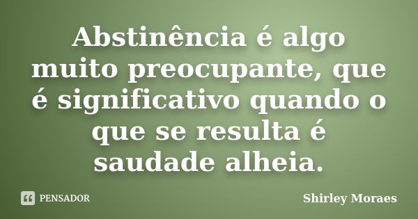 Abstinência é algo muito preocupante, que é significativo quando o que se resulta é saudade alheia.... Frase de Shirley Moraes.