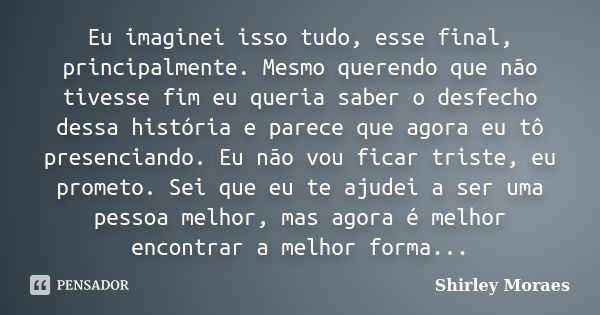 Eu imaginei isso tudo, esse final, principalmente. Mesmo querendo que não tivesse fim eu queria saber o desfecho dessa história e parece que agora eu tô presenc... Frase de Shirley Moraes.