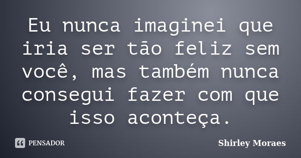 Eu nunca imaginei que iria ser tão feliz sem você, mas também nunca consegui fazer com que isso aconteça.... Frase de Shirley Moraes.