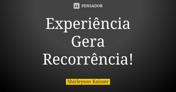 Experiência Gera Recorrência!... Frase de Shirleyson Kaisser.