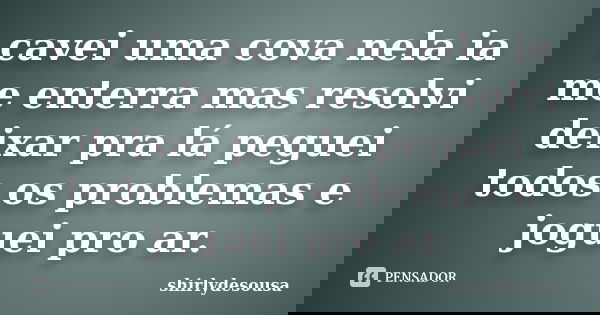 cavei uma cova nela ia me enterra mas resolvi deixar pra lá peguei todos os problemas e joguei pro ar.... Frase de shirlydesousa.