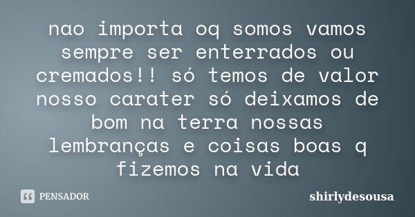 nao importa oq somos vamos sempre ser enterrados ou cremados!! só temos de valor nosso carater só deixamos de bom na terra nossas lembranças e coisas boas q fiz... Frase de shirlydesousa.