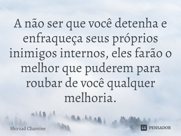 ⁠A não ser que você detenha e enfraqueça seus próprios inimigos internos, eles farão o melhor que puderem para roubar de você qualquer melhoria.... Frase de Shirzad Chamine.