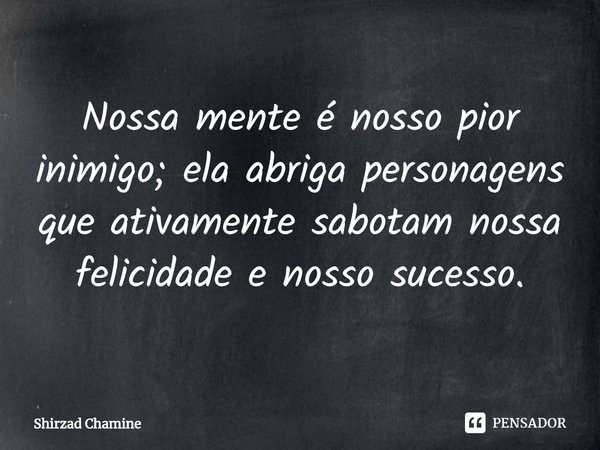 ⁠Nossa mente é nosso pior inimigo; ela abriga personagens que ativamente sabotam nossa felicidade e nosso sucesso.... Frase de Shirzad Chamine.