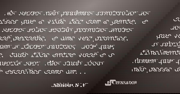 As vezes não podemos controlar as coisas que a vida faz com a gente, e as vezes elas estão prontas antes que você perceba, e uma vez prontas, o obrigam a fazer ... Frase de Shisleu N. F..