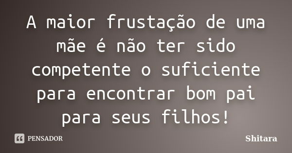 A maior frustação de uma mãe é não ter sido competente o suficiente para encontrar bom pai para seus filhos!... Frase de Shitara.