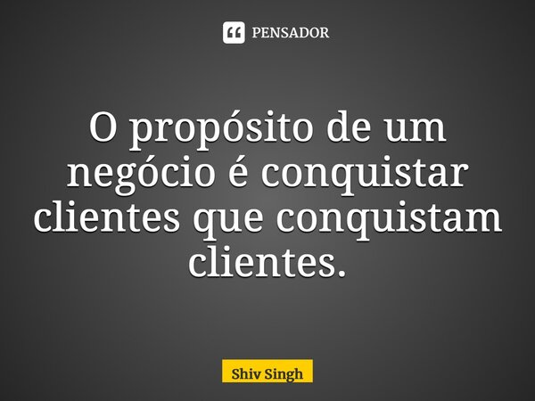 ⁠O propósito de um negócio é conquistar clientes que conquistam clientes.... Frase de Shiv Singh.