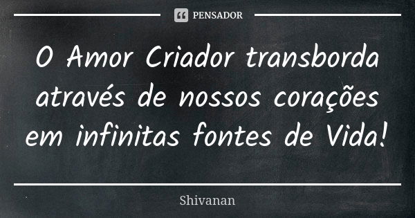 O Amor Criador transborda através de nossos corações em infinitas fontes de Vida!... Frase de Shivanan.