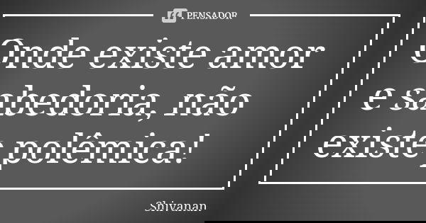 Onde existe amor e sabedoria, não existe polêmica!... Frase de Shivanan.