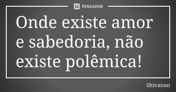 Onde existe amor e sabedoria, não existe polêmica!... Frase de Shivanan.