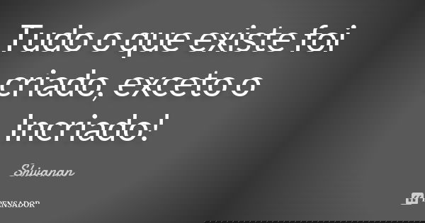 Tudo o que existe foi criado, exceto o Incriado!... Frase de Shivanan.
