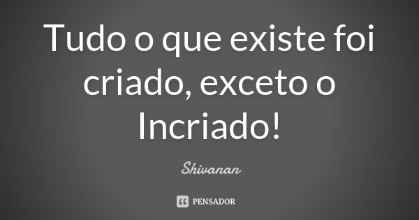 Tudo o que existe foi criado, exceto o Incriado!... Frase de Shivanan.