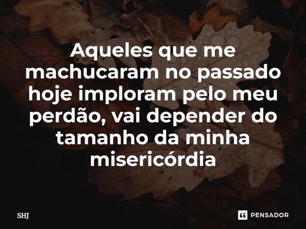 ⁠Aqueles que me machucaram no passado hoje imploram pelo meu perdão, vai depender do tamanho da minha misericórdia... Frase de SHJ.