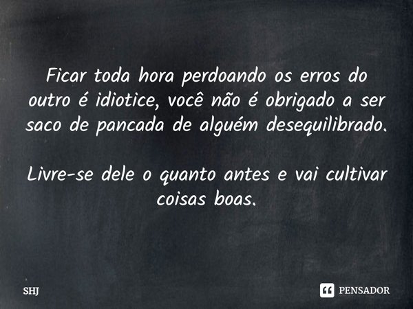 ⁠Ficar toda hora perdoando os erros do outro é idiotice, você não é obrigado a ser saco de pancada de alguém desequilibrado. Livre-se dele o quanto antes e vai ... Frase de SHJ.