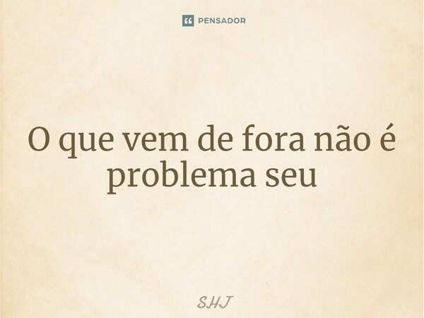 ⁠O que vem de fora não é problema seu... Frase de SHJ.