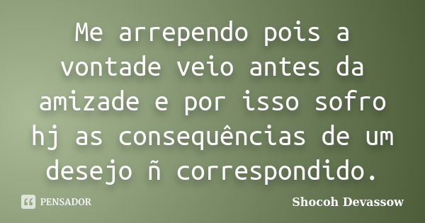 Me arrependo pois a vontade veio antes da amizade e por isso sofro hj as consequências de um desejo ñ correspondido.... Frase de Shocoh Devassow.