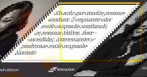 Eu acho que muitas pessoas sonham. E enquanto elas estão ocupadas sonhando, as pessoas felizes, bem-sucedidas, interessantes e poderosas estão ocupadas fazendo.... Frase de Shonda Rhimes.