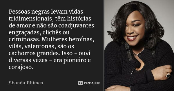 Pessoas negras levam vidas tridimensionais, têm histórias de amor e não são coadjuvantes engraçadas, clichês ou criminosas. Mulheres heroínas, vilãs, valentonas... Frase de Shonda Rhimes.