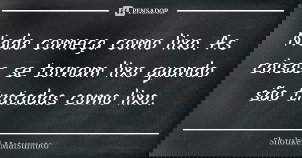 Nada começa como lixo. As coisas se tornam lixo quando são tratadas como lixo.... Frase de Shoukei Matsumoto.