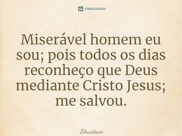 ⁠Miserável homem eu sou; pois todos os dias reconheço que Deus mediante Cristo Jesus; me salvou.... Frase de Shuetam.