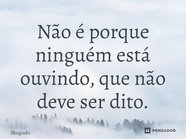 ⁠Não é porque ninguém está ouvindo, que não deve ser dito.... Frase de Shugueki.