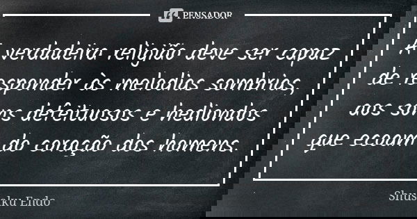 A verdadeira religião deve ser capaz de responder às melodias sombrias, aos sons defeituosos e hediondos que ecoam do coração dos homens.... Frase de Shusaku Endo.