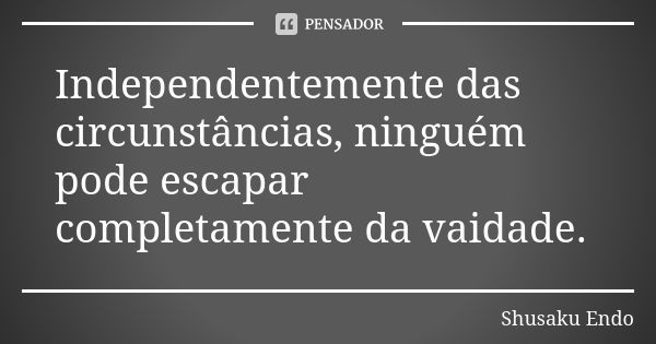 Independentemente das circunstâncias, ninguém pode escapar completamente da vaidade.... Frase de Shusaku Endo.