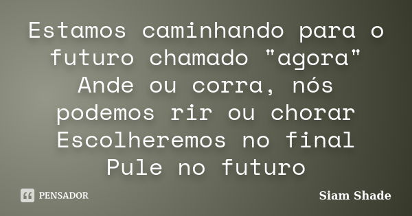 Estamos caminhando para o futuro chamado "agora" Ande ou corra, nós podemos rir ou chorar Escolheremos no final Pule no futuro... Frase de Siam Shade.