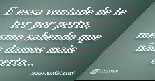 E essa vontade de te ter por perto, mesmo sabendo que não damos mais certo...... Frase de Siana Kuffel Zarth.