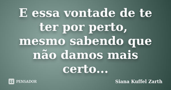 E essa vontade de te ter por perto, mesmo sabendo que não damos mais certo...... Frase de Siana Kuffel Zarth.