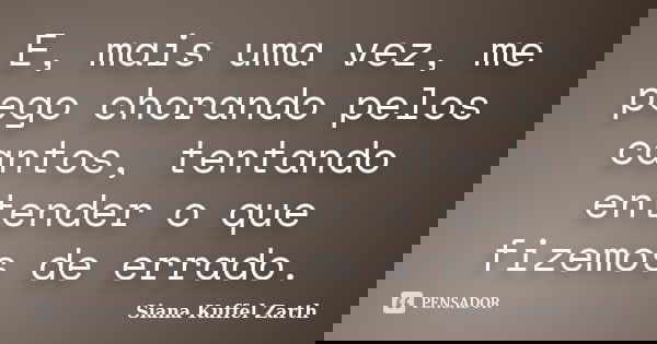 E, mais uma vez, me pego chorando pelos cantos, tentando entender o que fizemos de errado.... Frase de Siana Kuffel Zarth.