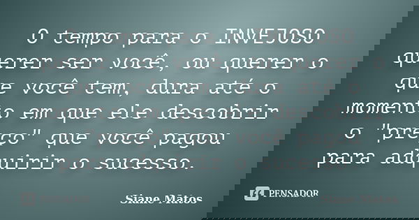 O tempo para o INVEJOSO querer ser você, ou querer o que você tem, dura até o momento em que ele descobrir o "preço" que você pagou para adquirir o su... Frase de Siane Matos.
