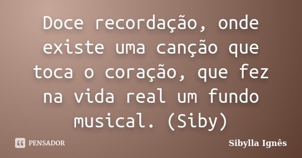 Doce recordação, onde existe uma canção que toca o coração, que fez na vida real um fundo musical. (Siby)... Frase de Sibylla Ignês.