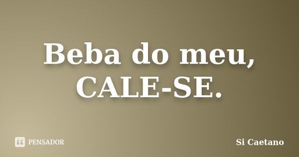 Beba do meu, CALE-SE.... Frase de Si Caetano.