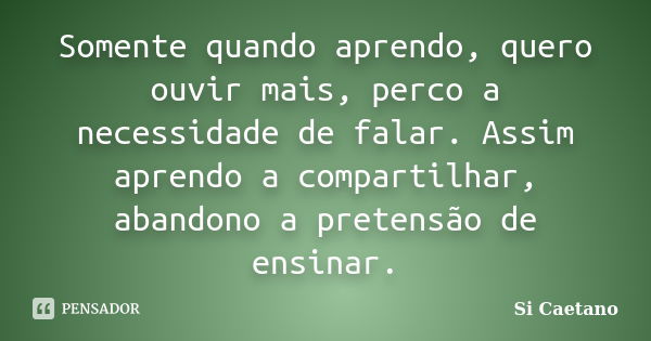 Somente quando aprendo, quero ouvir mais, perco a necessidade de falar. Assim aprendo a compartilhar, abandono a pretensão de ensinar.... Frase de Si Caetano.